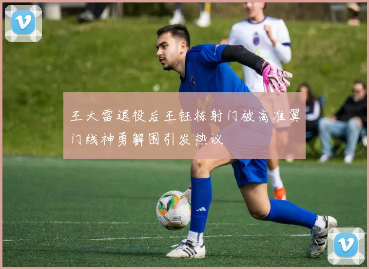 王大雷退役后王钰栋射门被高准翼门线神勇解围引发热议