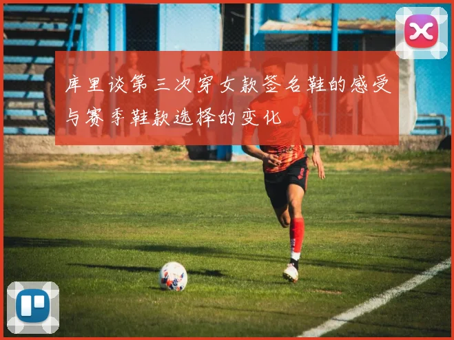 库里谈第三次穿女款签名鞋的感受与赛季鞋款选择的变化