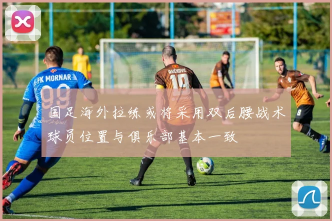 国足海外拉练或将采用双后腰战术球员位置与俱乐部基本一致