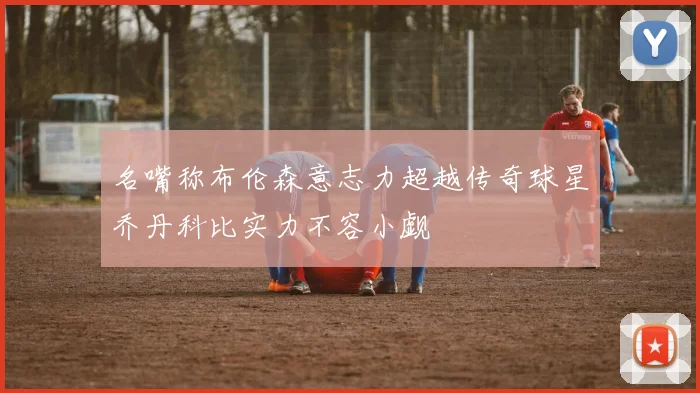 名嘴称布伦森意志力超越传奇球星乔丹科比实力不容小觑