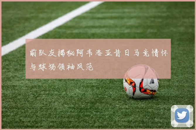 前队友揭秘阿韦洛亚昔日马竞情怀与球场领袖风范
