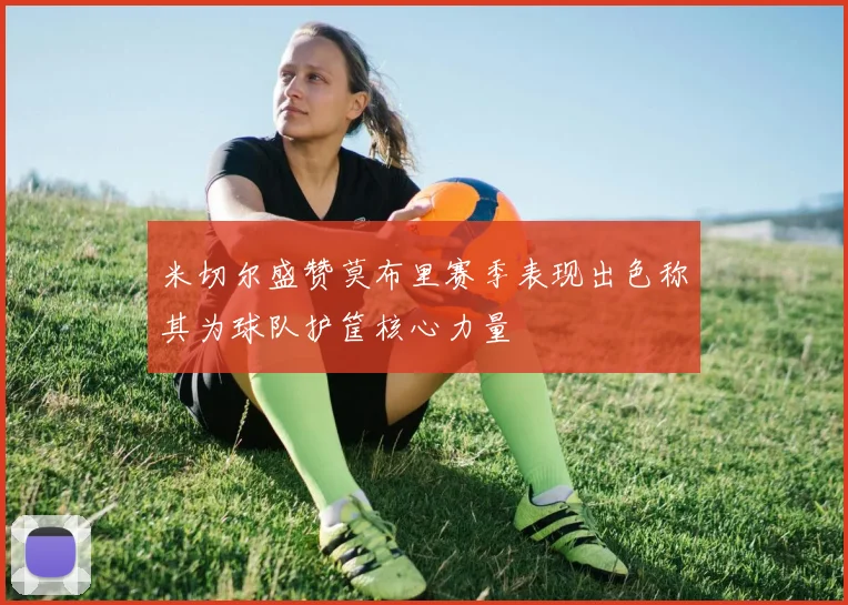 米切尔盛赞莫布里赛季表现出色称其为球队护筐核心力量