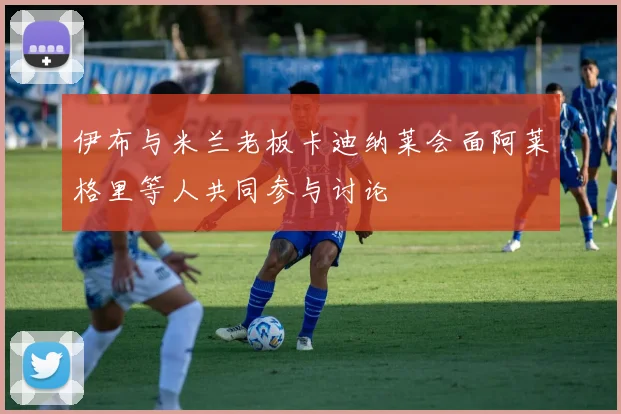 伊布与米兰老板卡迪纳莱会面阿莱格里等人共同参与讨论