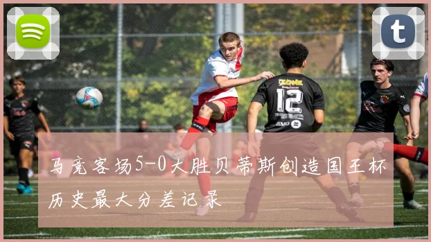 马竞客场5-0大胜贝蒂斯创造国王杯历史最大分差记录