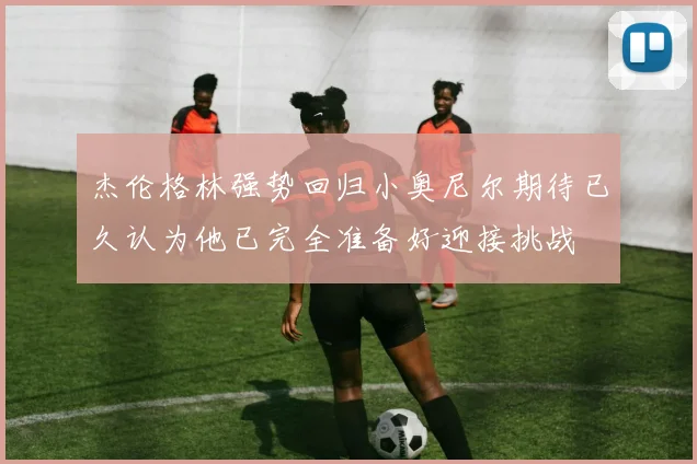 杰伦格林强势回归小奥尼尔期待已久认为他已完全准备好迎接挑战
