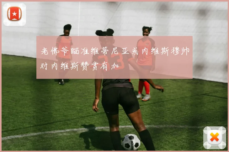 老佛爷瞄准维蒂尼亚或内维斯穆帅对内维斯赞赏有加