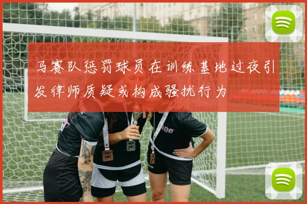马赛队惩罚球员在训练基地过夜引发律师质疑或构成骚扰行为